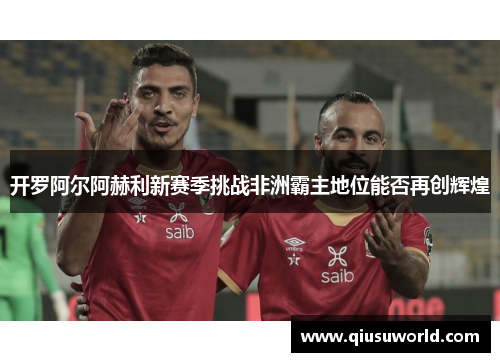 开罗阿尔阿赫利新赛季挑战非洲霸主地位能否再创辉煌